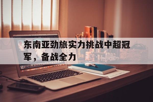关于东南亚劲旅实力挑战中超冠军,备战全力的信息