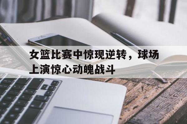 女篮比赛中惊现逆转,球场上演惊心动魄战斗